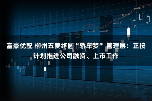 富豪优配 柳州五菱终圆“轿车梦” 管理层：正按计划推进公司融资、上市工作