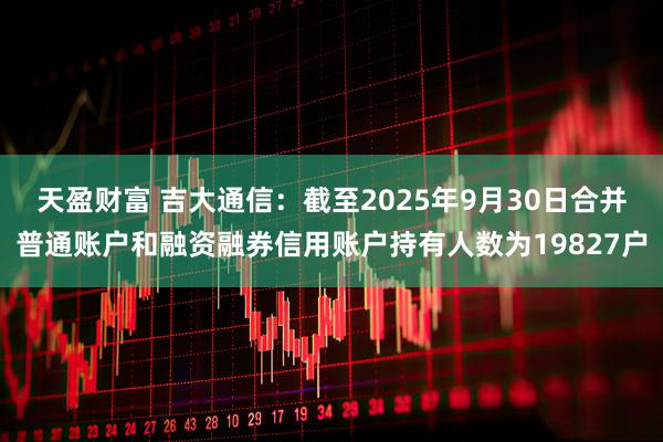 天盈财富 吉大通信：截至2025年9月30日合并普通账户和融资融券信用账户持有人数为19827户