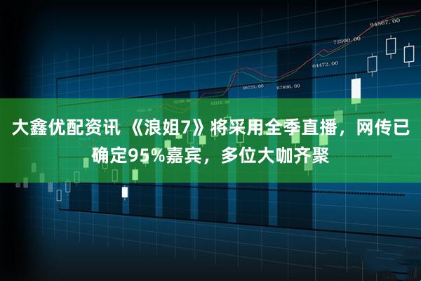 大鑫优配资讯 《浪姐7》将采用全季直播，网传已确定95%嘉宾，多位大咖齐聚