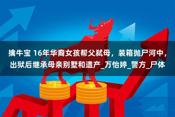 擒牛宝 16年华裔女孩帮父弑母，装箱抛尸河中，出狱后继承母亲别墅和遗产_万怡婷_警方_尸体
