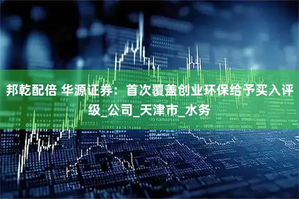 邦乾配倍 华源证券：首次覆盖创业环保给予买入评级_公司_天津市_水务