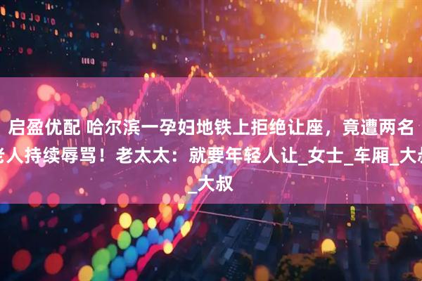 启盈优配 哈尔滨一孕妇地铁上拒绝让座，竟遭两名老人持续辱骂！老太太：就要年轻人让_女士_车厢_大叔