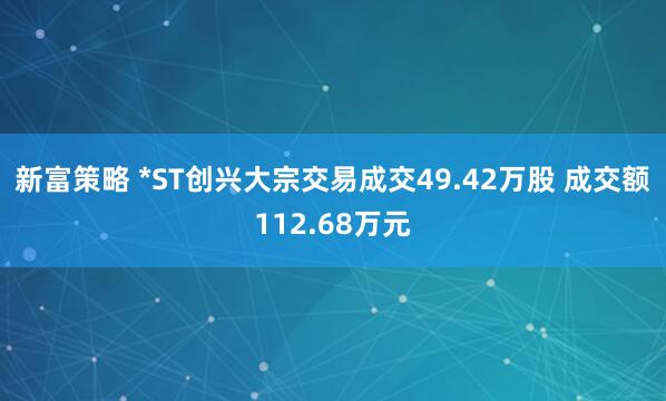 新富策略 *ST创兴大宗交易成交49.42万股 成交额112.68万元