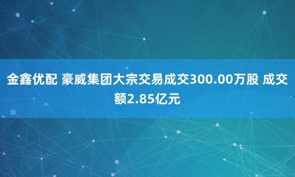 金鑫优配 豪威集团大宗交易成交300.00万股 成交额2.85亿元