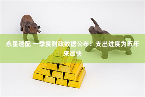永星速配 一季度财政数据公布！支出进度为五年来最快