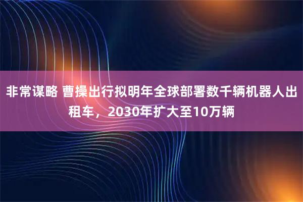 非常谋略 曹操出行拟明年全球部署数千辆机器人出租车，2030年扩大至10万辆