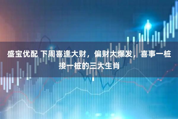 盛宝优配 下周喜逢大财，偏财大爆发，喜事一桩接一桩的三大生肖